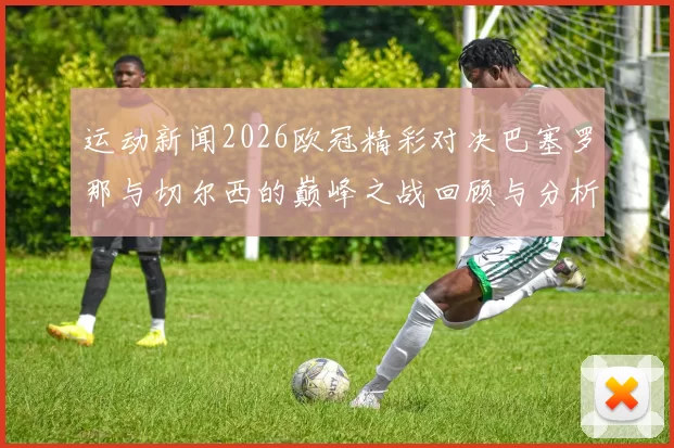 运动新闻2026欧冠精彩对决巴塞罗那与切尔西的巅峰之战回顾与分析