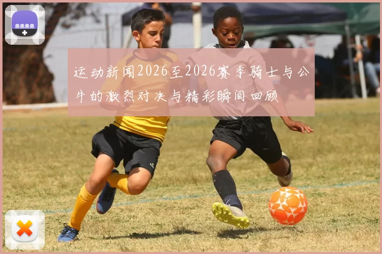 运动新闻2026至2026赛季骑士与公牛的激烈对决与精彩瞬间回顾