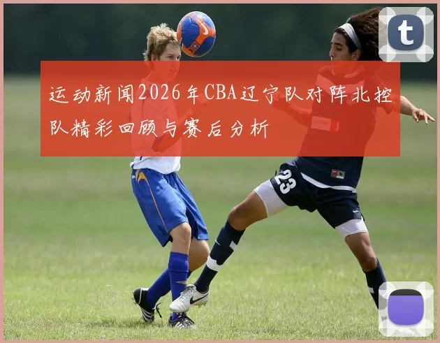 运动新闻2026年CBA辽宁队对阵北控队精彩回顾与赛后分析