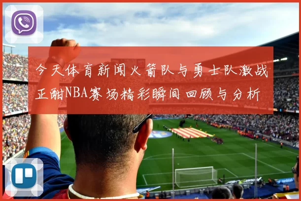 今天体育新闻火箭队与勇士队激战正酣NBA赛场精彩瞬间回顾与分析