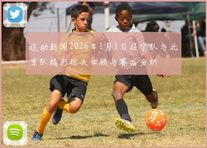 运动新闻2026年1月1日辽宁队与北京队精彩对决回顾与赛后分析