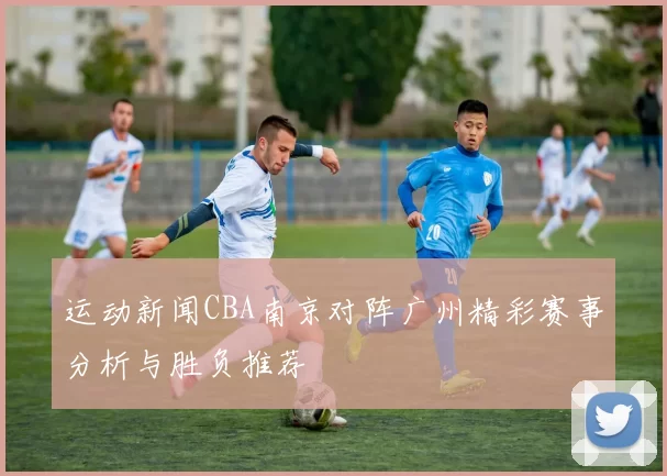 运动新闻CBA南京对阵广州精彩赛事分析与胜负推荐